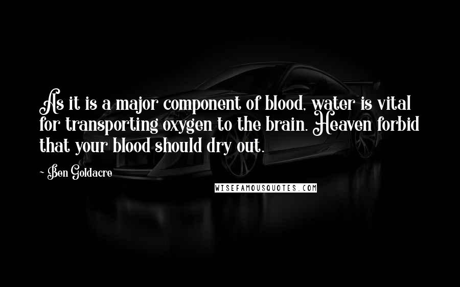 Ben Goldacre Quotes: As it is a major component of blood, water is vital for transporting oxygen to the brain. Heaven forbid that your blood should dry out.