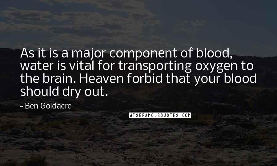 Ben Goldacre Quotes: As it is a major component of blood, water is vital for transporting oxygen to the brain. Heaven forbid that your blood should dry out.