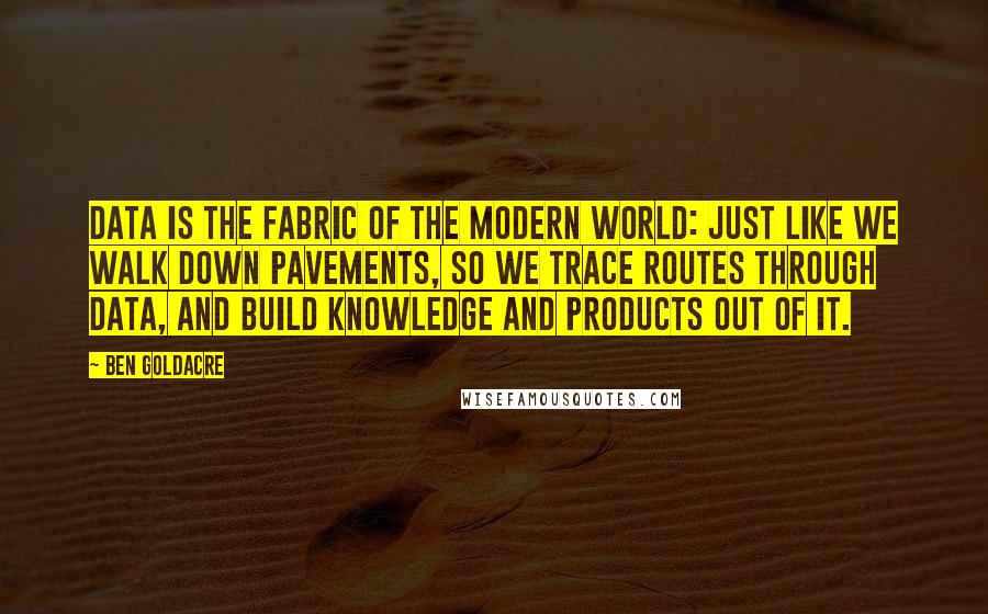 Ben Goldacre Quotes: Data is the fabric of the modern world: just like we walk down pavements, so we trace routes through data, and build knowledge and products out of it.