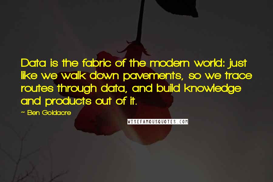 Ben Goldacre Quotes: Data is the fabric of the modern world: just like we walk down pavements, so we trace routes through data, and build knowledge and products out of it.