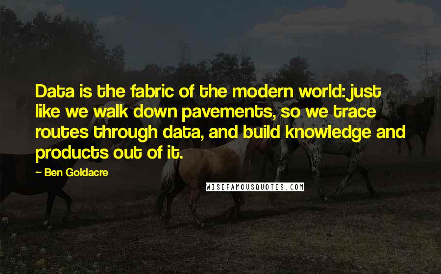 Ben Goldacre Quotes: Data is the fabric of the modern world: just like we walk down pavements, so we trace routes through data, and build knowledge and products out of it.