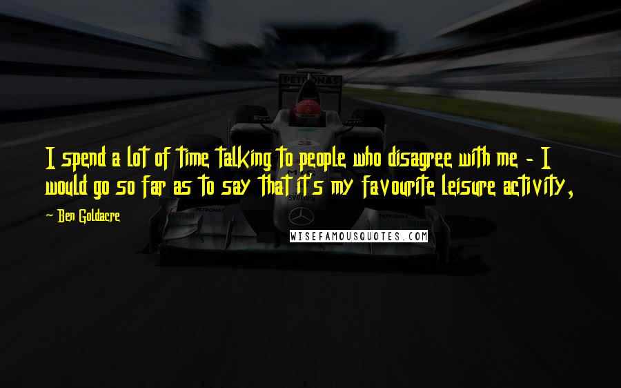 Ben Goldacre Quotes: I spend a lot of time talking to people who disagree with me - I would go so far as to say that it's my favourite leisure activity,