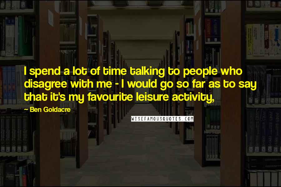 Ben Goldacre Quotes: I spend a lot of time talking to people who disagree with me - I would go so far as to say that it's my favourite leisure activity,