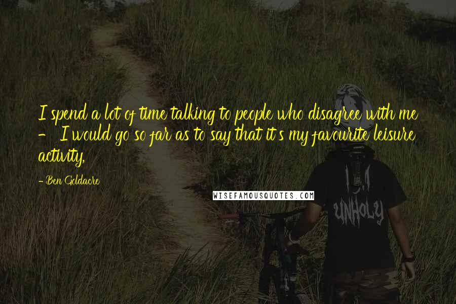 Ben Goldacre Quotes: I spend a lot of time talking to people who disagree with me - I would go so far as to say that it's my favourite leisure activity,