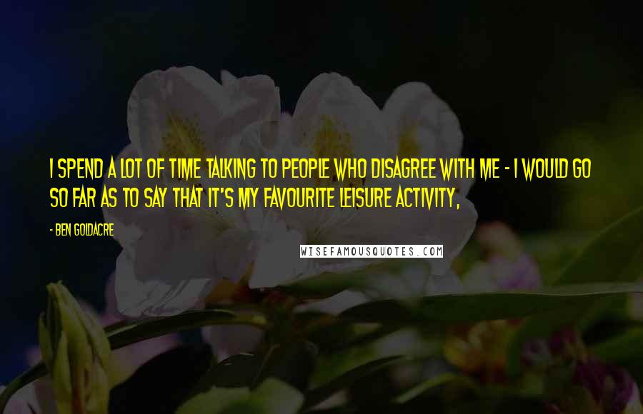 Ben Goldacre Quotes: I spend a lot of time talking to people who disagree with me - I would go so far as to say that it's my favourite leisure activity,