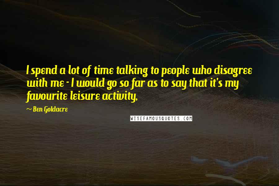 Ben Goldacre Quotes: I spend a lot of time talking to people who disagree with me - I would go so far as to say that it's my favourite leisure activity,