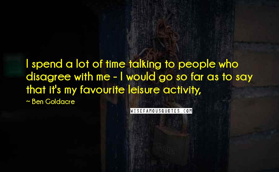 Ben Goldacre Quotes: I spend a lot of time talking to people who disagree with me - I would go so far as to say that it's my favourite leisure activity,