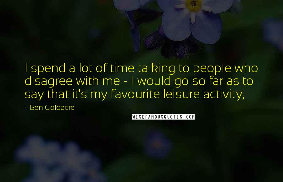 Ben Goldacre Quotes: I spend a lot of time talking to people who disagree with me - I would go so far as to say that it's my favourite leisure activity,