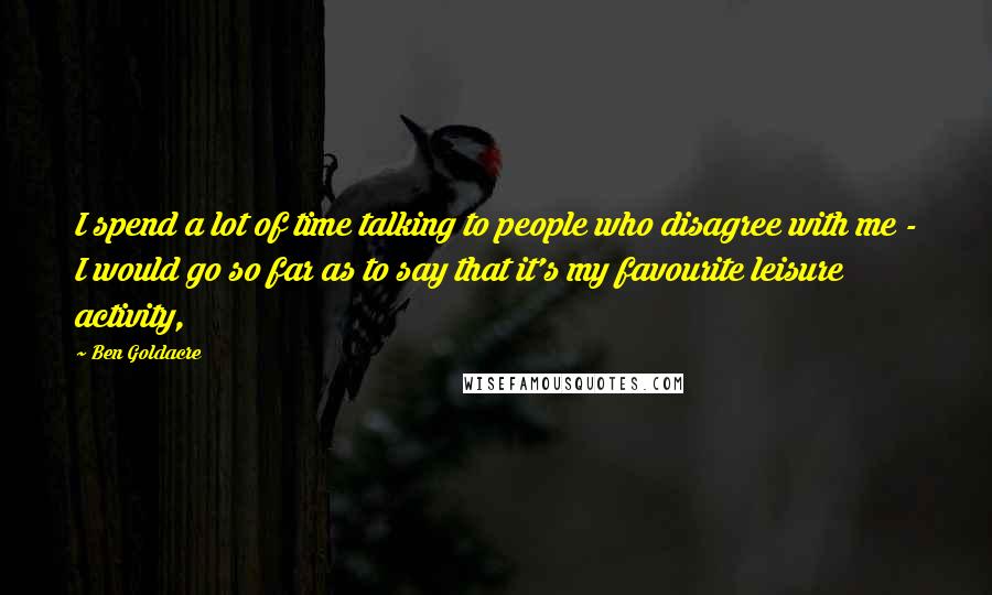 Ben Goldacre Quotes: I spend a lot of time talking to people who disagree with me - I would go so far as to say that it's my favourite leisure activity,