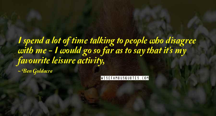 Ben Goldacre Quotes: I spend a lot of time talking to people who disagree with me - I would go so far as to say that it's my favourite leisure activity,