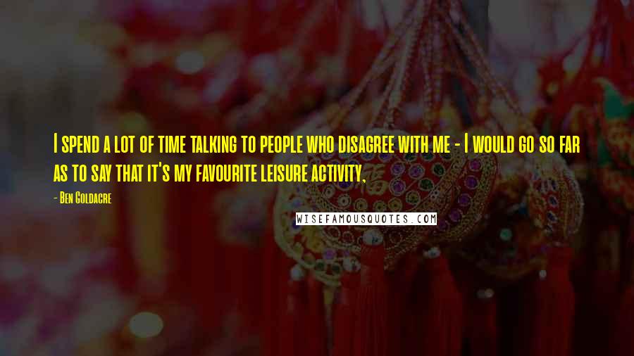 Ben Goldacre Quotes: I spend a lot of time talking to people who disagree with me - I would go so far as to say that it's my favourite leisure activity,