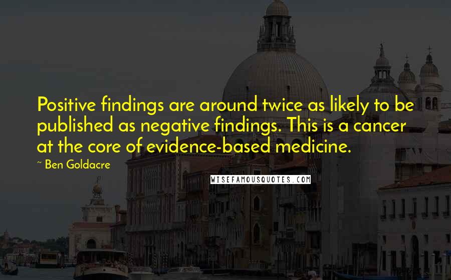 Ben Goldacre Quotes: Positive findings are around twice as likely to be published as negative findings. This is a cancer at the core of evidence-based medicine.