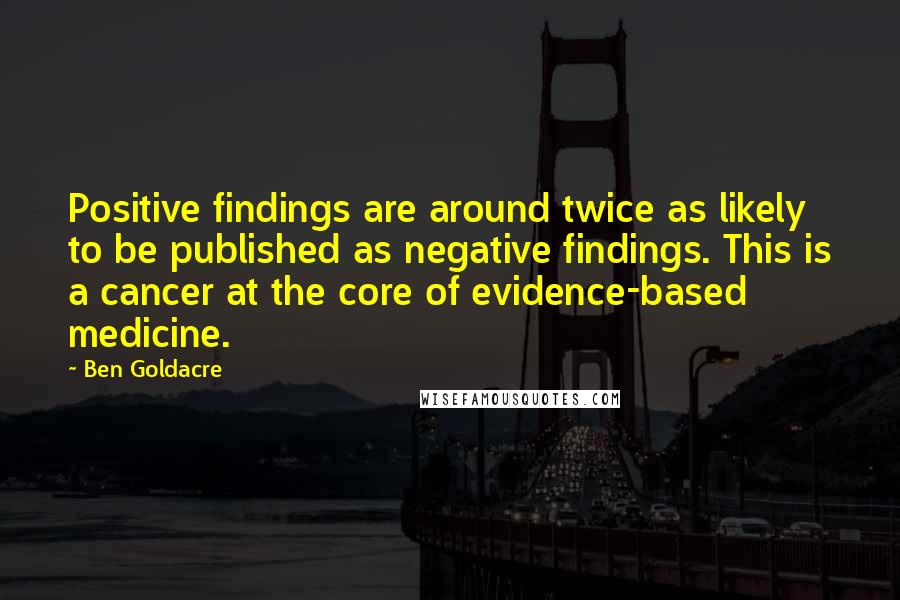 Ben Goldacre Quotes: Positive findings are around twice as likely to be published as negative findings. This is a cancer at the core of evidence-based medicine.