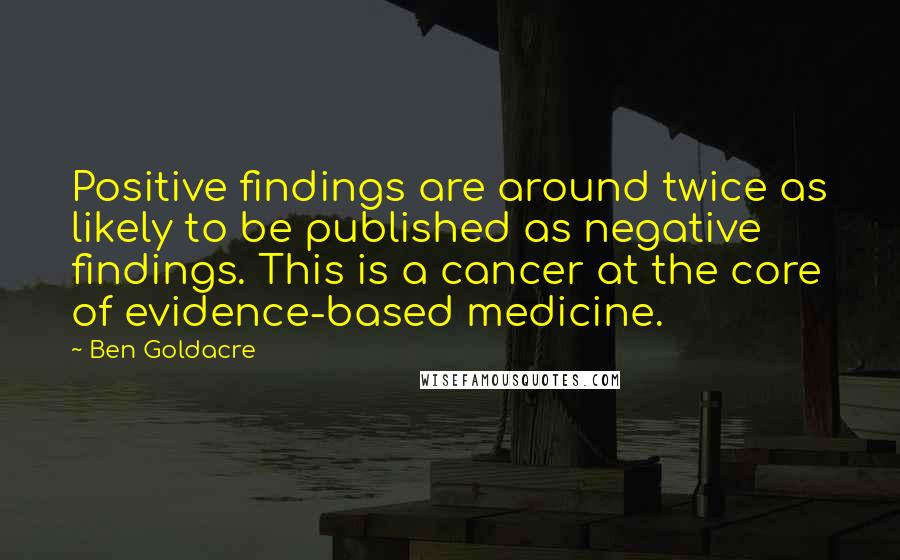 Ben Goldacre Quotes: Positive findings are around twice as likely to be published as negative findings. This is a cancer at the core of evidence-based medicine.