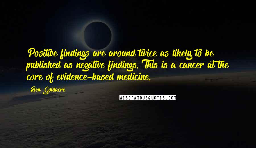 Ben Goldacre Quotes: Positive findings are around twice as likely to be published as negative findings. This is a cancer at the core of evidence-based medicine.