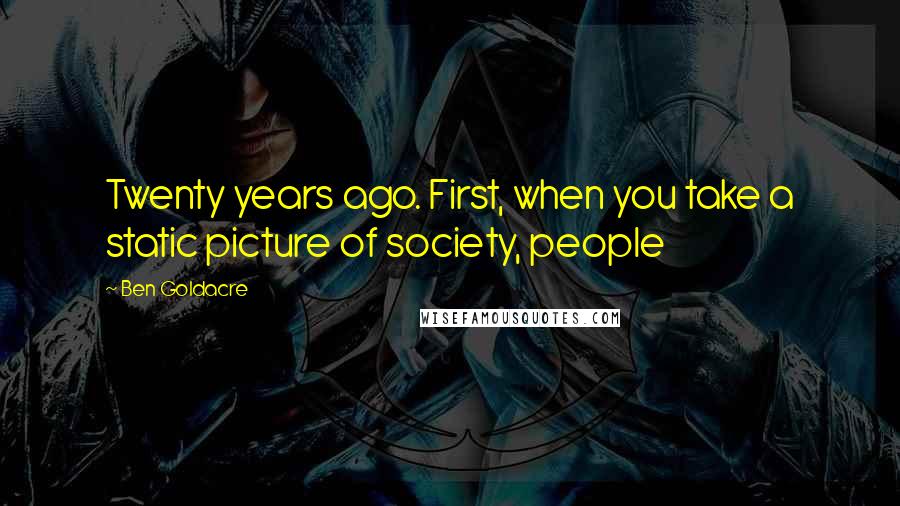 Ben Goldacre Quotes: Twenty years ago. First, when you take a static picture of society, people