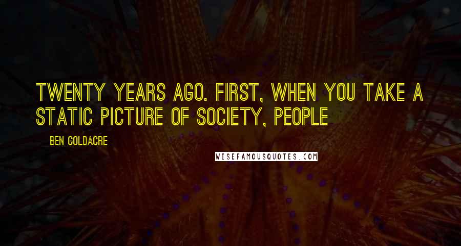 Ben Goldacre Quotes: Twenty years ago. First, when you take a static picture of society, people