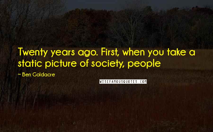 Ben Goldacre Quotes: Twenty years ago. First, when you take a static picture of society, people