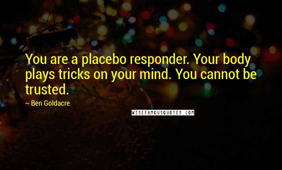 Ben Goldacre Quotes: You are a placebo responder. Your body plays tricks on your mind. You cannot be trusted.