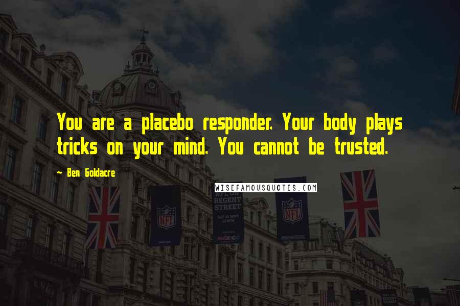 Ben Goldacre Quotes: You are a placebo responder. Your body plays tricks on your mind. You cannot be trusted.