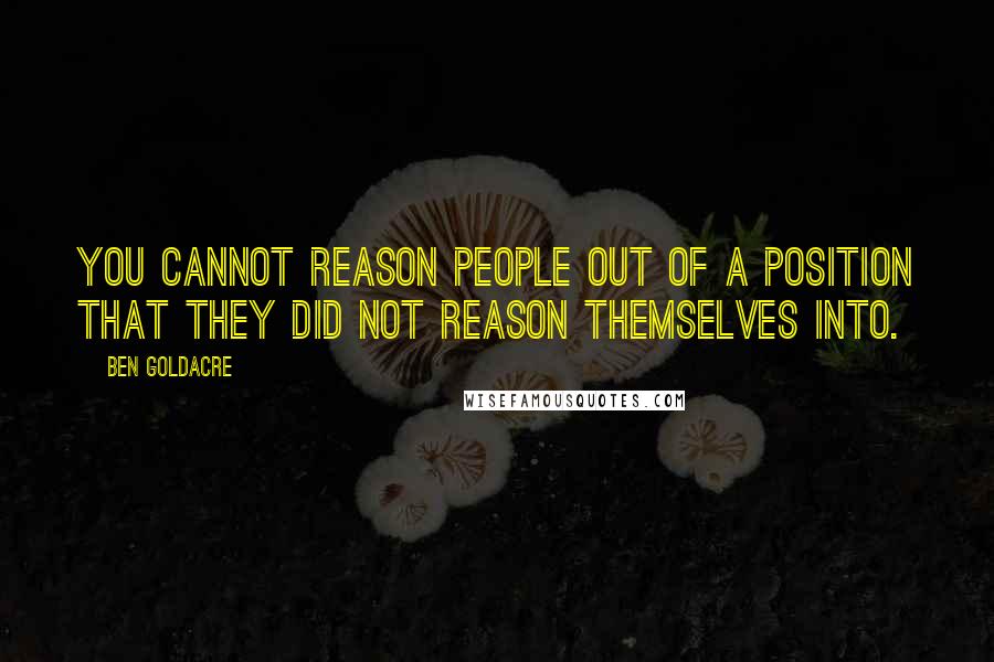Ben Goldacre Quotes: You cannot reason people out of a position that they did not reason themselves into.