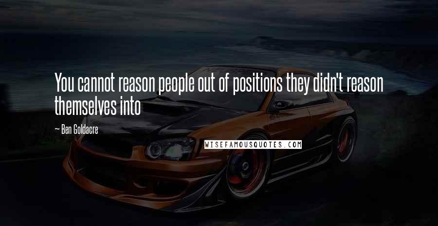 Ben Goldacre Quotes: You cannot reason people out of positions they didn't reason themselves into