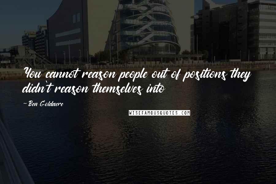 Ben Goldacre Quotes: You cannot reason people out of positions they didn't reason themselves into