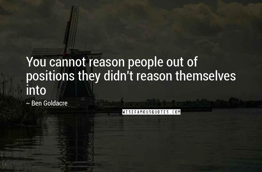 Ben Goldacre Quotes: You cannot reason people out of positions they didn't reason themselves into