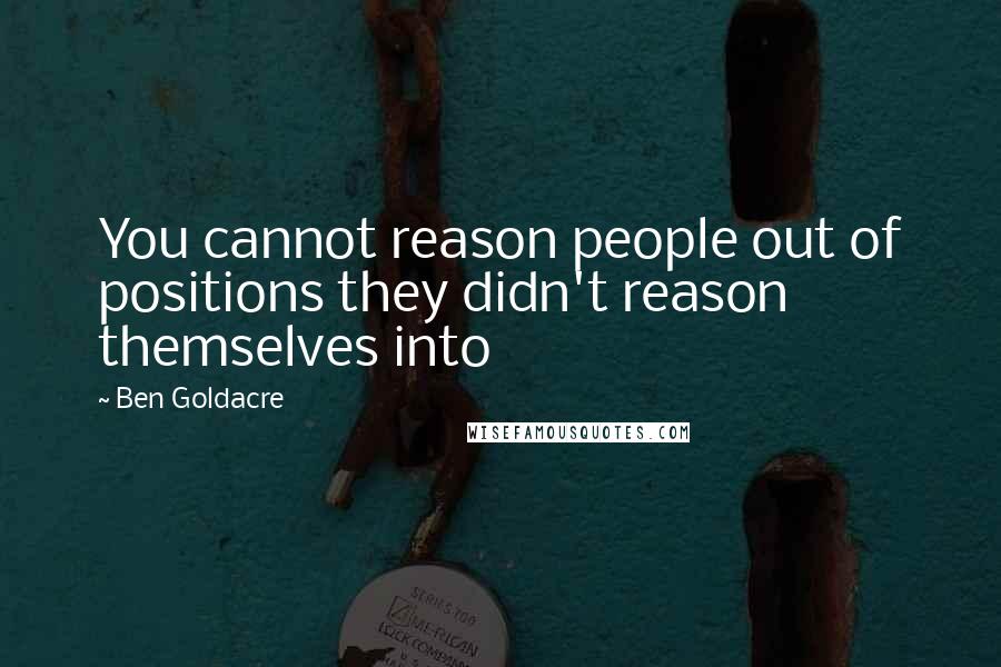 Ben Goldacre Quotes: You cannot reason people out of positions they didn't reason themselves into