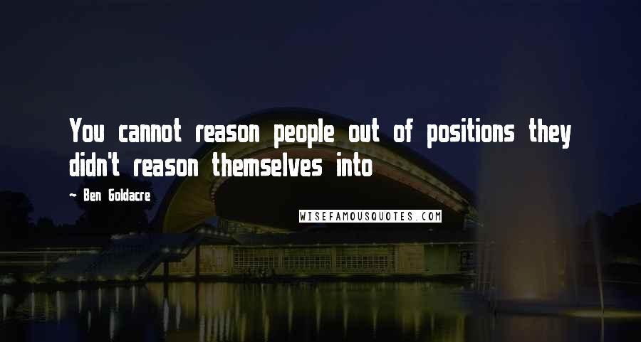 Ben Goldacre Quotes: You cannot reason people out of positions they didn't reason themselves into