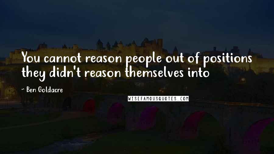 Ben Goldacre Quotes: You cannot reason people out of positions they didn't reason themselves into