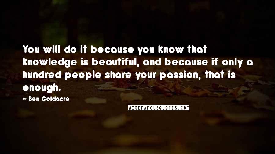 Ben Goldacre Quotes: You will do it because you know that knowledge is beautiful, and because if only a hundred people share your passion, that is enough.