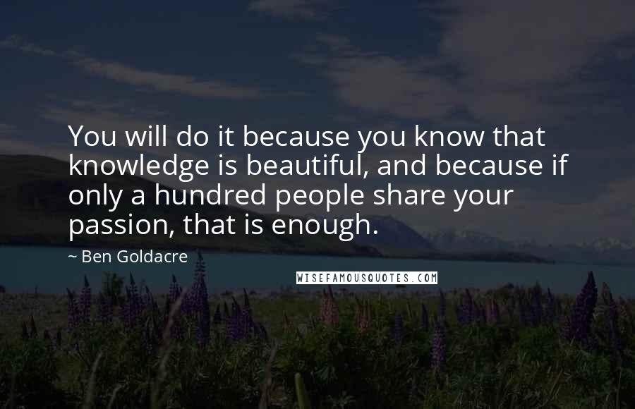 Ben Goldacre Quotes: You will do it because you know that knowledge is beautiful, and because if only a hundred people share your passion, that is enough.