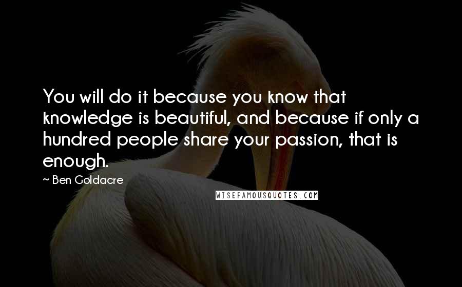 Ben Goldacre Quotes: You will do it because you know that knowledge is beautiful, and because if only a hundred people share your passion, that is enough.
