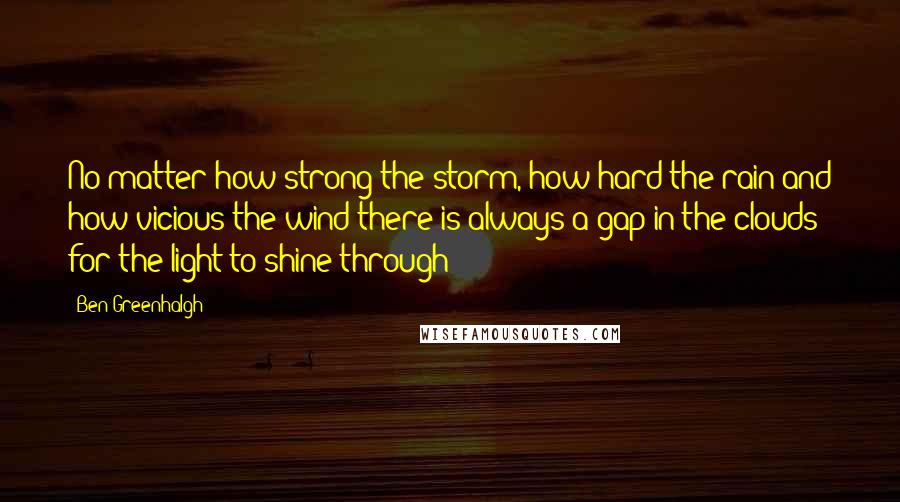 Ben Greenhalgh Quotes: No matter how strong the storm, how hard the rain and how vicious the wind there is always a gap in the clouds for the light to shine through