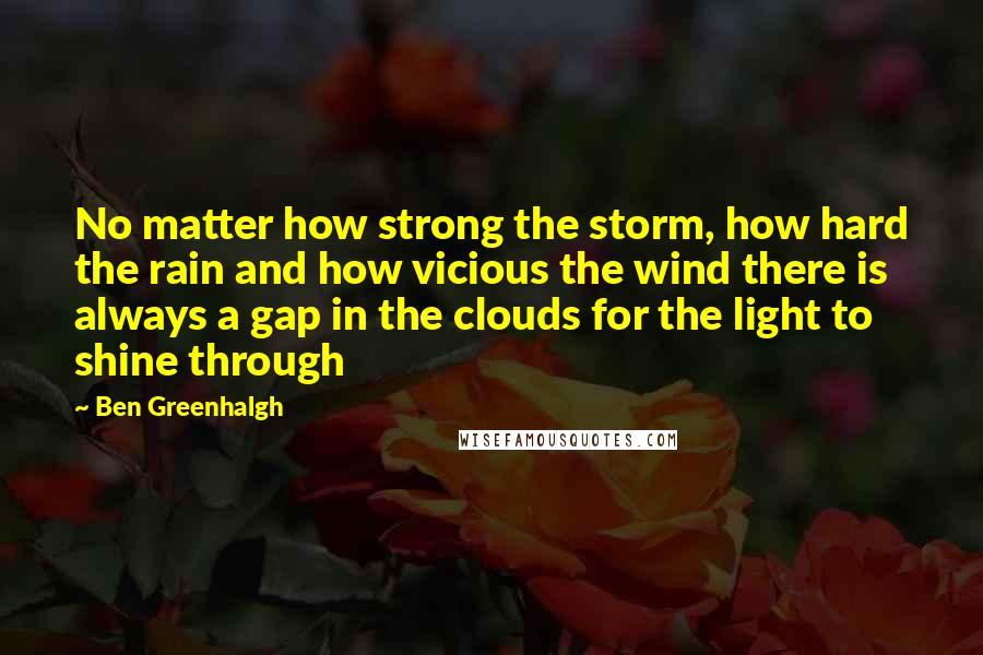 Ben Greenhalgh Quotes: No matter how strong the storm, how hard the rain and how vicious the wind there is always a gap in the clouds for the light to shine through
