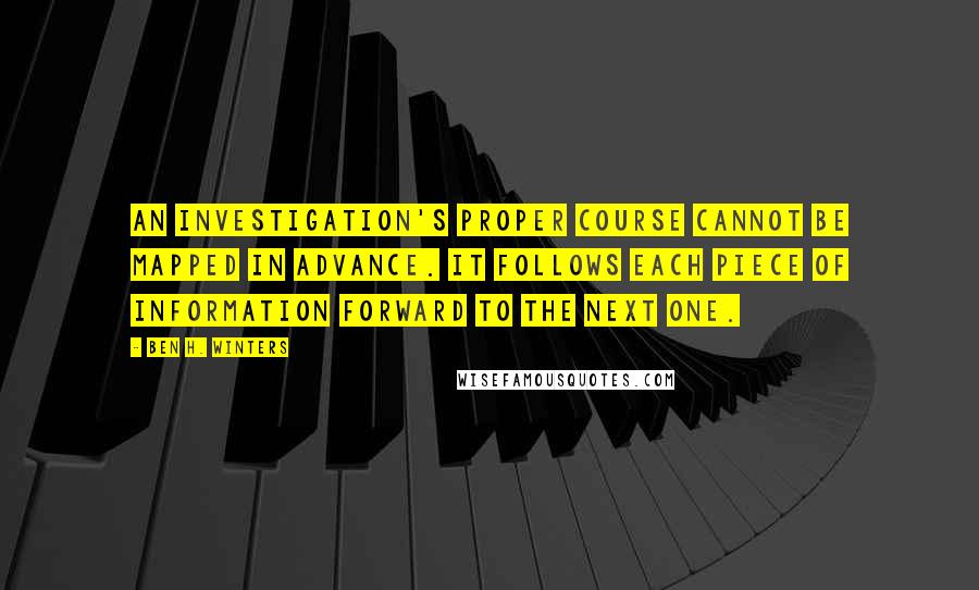 Ben H. Winters Quotes: An investigation's proper course cannot be mapped in advance. It follows each piece of information forward to the next one.