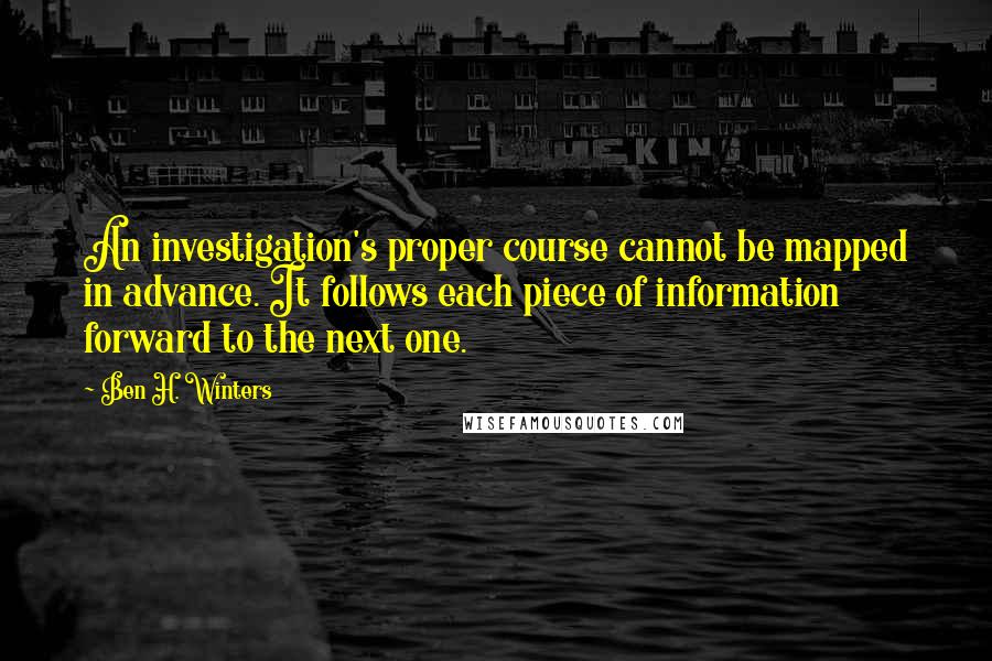 Ben H. Winters Quotes: An investigation's proper course cannot be mapped in advance. It follows each piece of information forward to the next one.