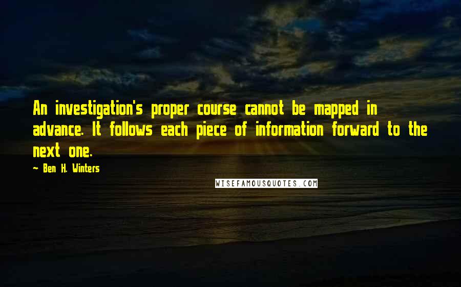 Ben H. Winters Quotes: An investigation's proper course cannot be mapped in advance. It follows each piece of information forward to the next one.