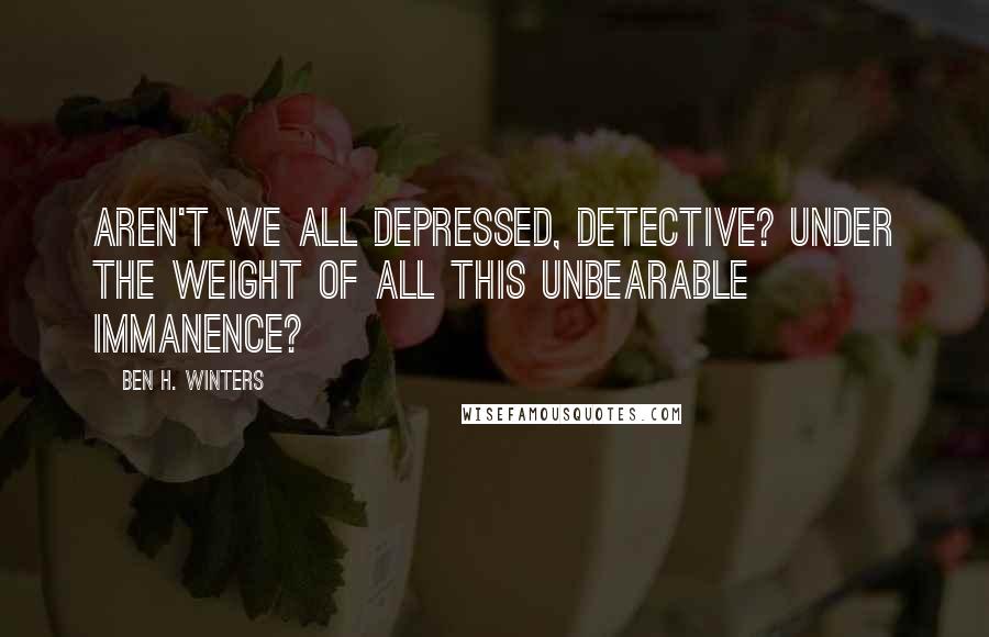 Ben H. Winters Quotes: Aren't we all depressed, Detective? Under the weight of all this unbearable immanence?