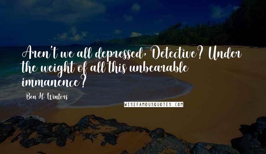 Ben H. Winters Quotes: Aren't we all depressed, Detective? Under the weight of all this unbearable immanence?