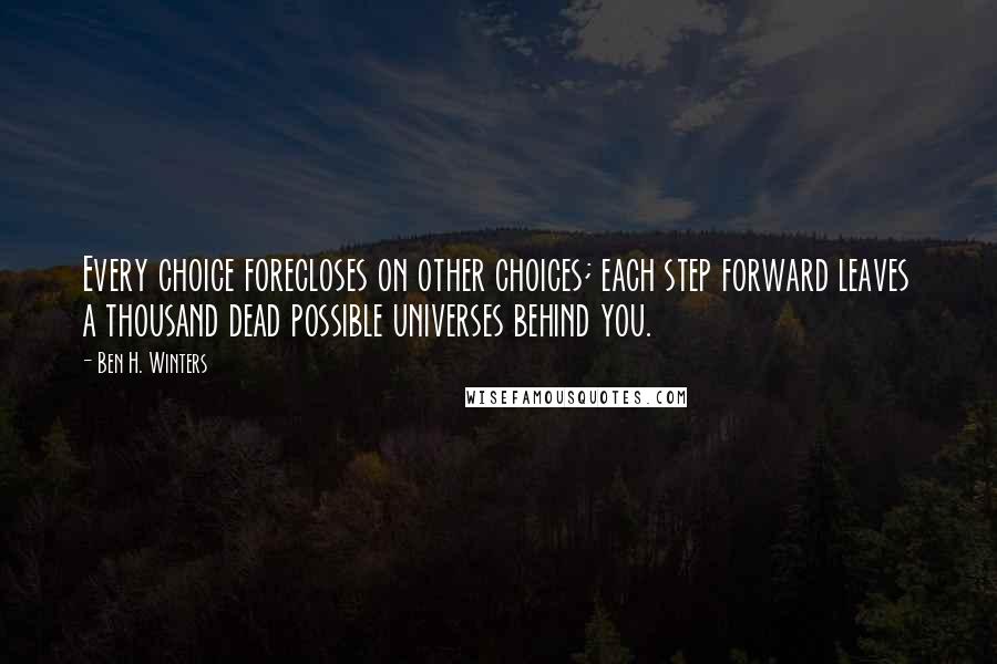 Ben H. Winters Quotes: Every choice forecloses on other choices; each step forward leaves a thousand dead possible universes behind you.