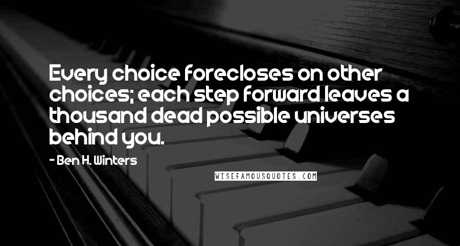 Ben H. Winters Quotes: Every choice forecloses on other choices; each step forward leaves a thousand dead possible universes behind you.