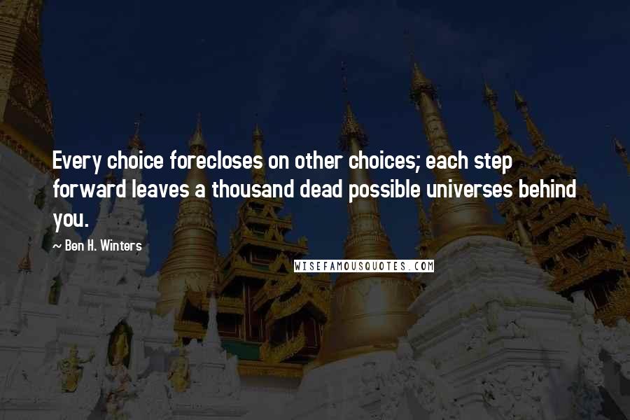 Ben H. Winters Quotes: Every choice forecloses on other choices; each step forward leaves a thousand dead possible universes behind you.