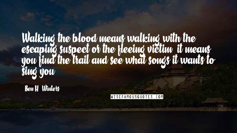 Ben H. Winters Quotes: Walking the blood means walking with the escaping suspect or the fleeing victim, it means you find the trail and see what songs it wants to sing you.