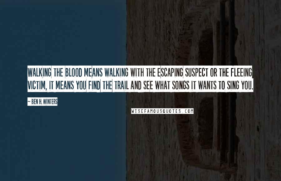 Ben H. Winters Quotes: Walking the blood means walking with the escaping suspect or the fleeing victim, it means you find the trail and see what songs it wants to sing you.