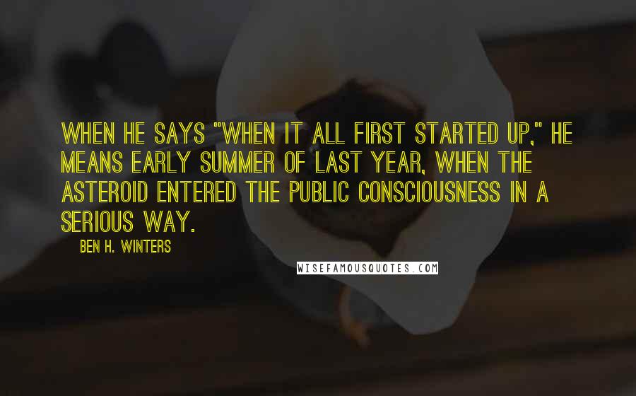 Ben H. Winters Quotes: When he says "when it all first started up," he means early summer of last year, when the asteroid entered the public consciousness in a serious way.