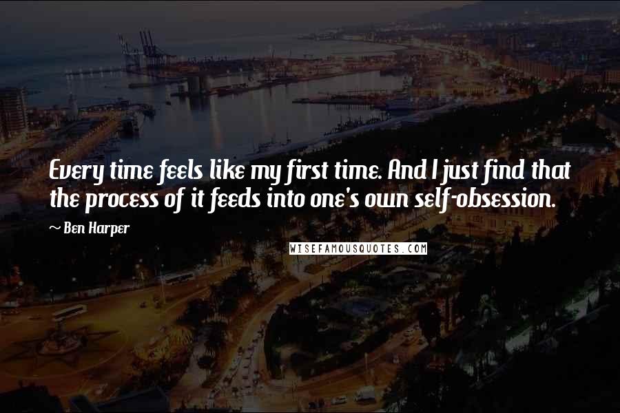 Ben Harper Quotes: Every time feels like my first time. And I just find that the process of it feeds into one's own self-obsession.