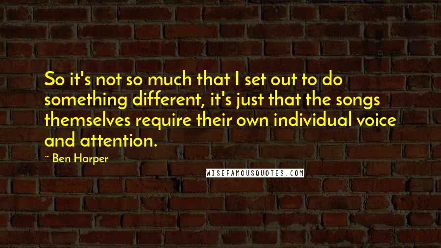 Ben Harper Quotes: So it's not so much that I set out to do something different, it's just that the songs themselves require their own individual voice and attention.