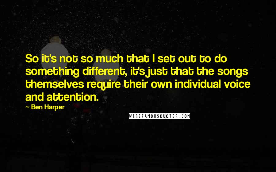 Ben Harper Quotes: So it's not so much that I set out to do something different, it's just that the songs themselves require their own individual voice and attention.